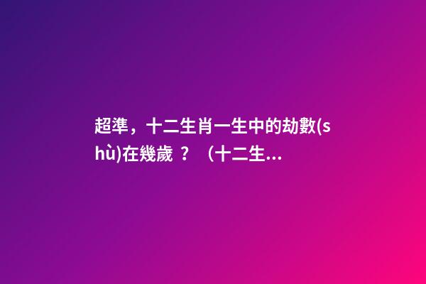 超準，十二生肖一生中的劫數(shù)在幾歲？（十二生肖一生中的劫數(shù)是幾歲?）